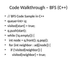 Code Walkthrough – BFS (C++)
• // BFS Code Sample in C++
• queue<int> q;
• visited[start] = true;
• q.push(start);
• while (!q.empty()) {
• int node = q.front(); q.pop();
• for (int neighbor : adj[node]) {
• if (!visited[neighbor]) {
• visited[neighbor] = true;
 