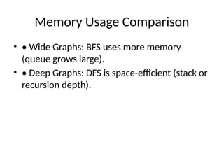 Memory Usage Comparison
• • Wide Graphs: BFS uses more memory
(queue grows large).
• • Deep Graphs: DFS is space-efficient (stack or
recursion depth).
 