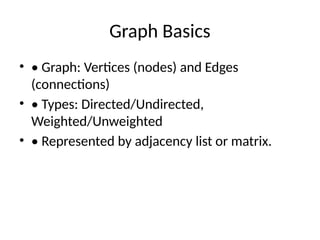 Graph Basics
• • Graph: Vertices (nodes) and Edges
(connections)
• • Types: Directed/Undirected,
Weighted/Unweighted
• • Represented by adjacency list or matrix.
 