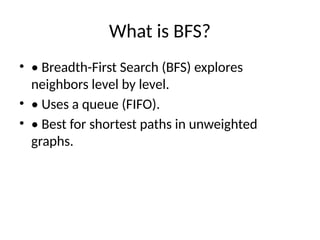 What is BFS?
• • Breadth-First Search (BFS) explores
neighbors level by level.
• • Uses a queue (FIFO).
• • Best for shortest paths in unweighted
graphs.
 