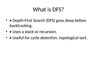 What is DFS?
• • Depth-First Search (DFS) goes deep before
backtracking.
• • Uses a stack or recursion.
• • Useful for cycle detection, topological sort.
 