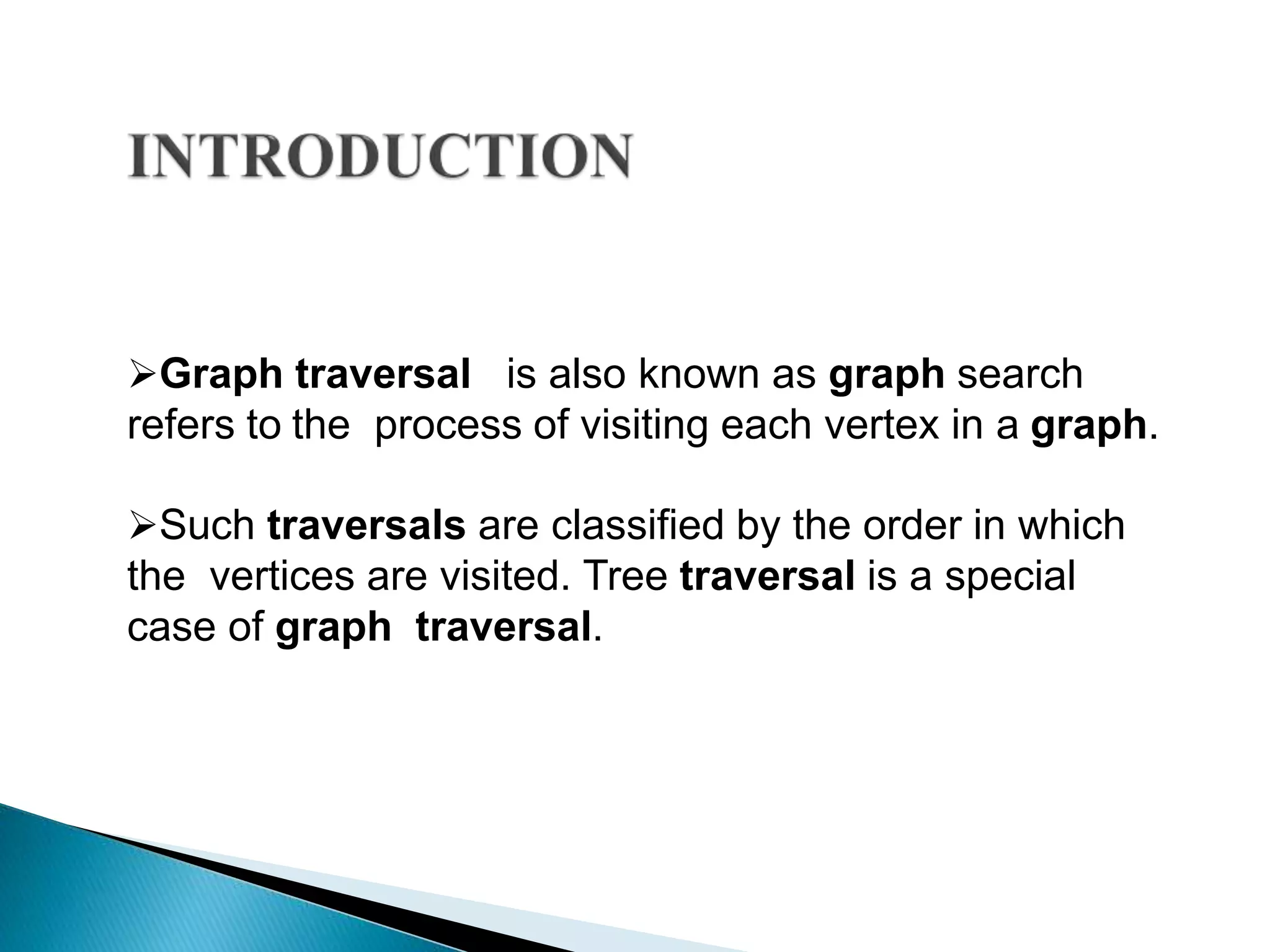 Graph traversal is also known as graph search
refers to the process of visiting each vertex in a graph.
Such traversals are classified by the order in which
the vertices are visited. Tree traversal is a special
case of graph traversal.
 