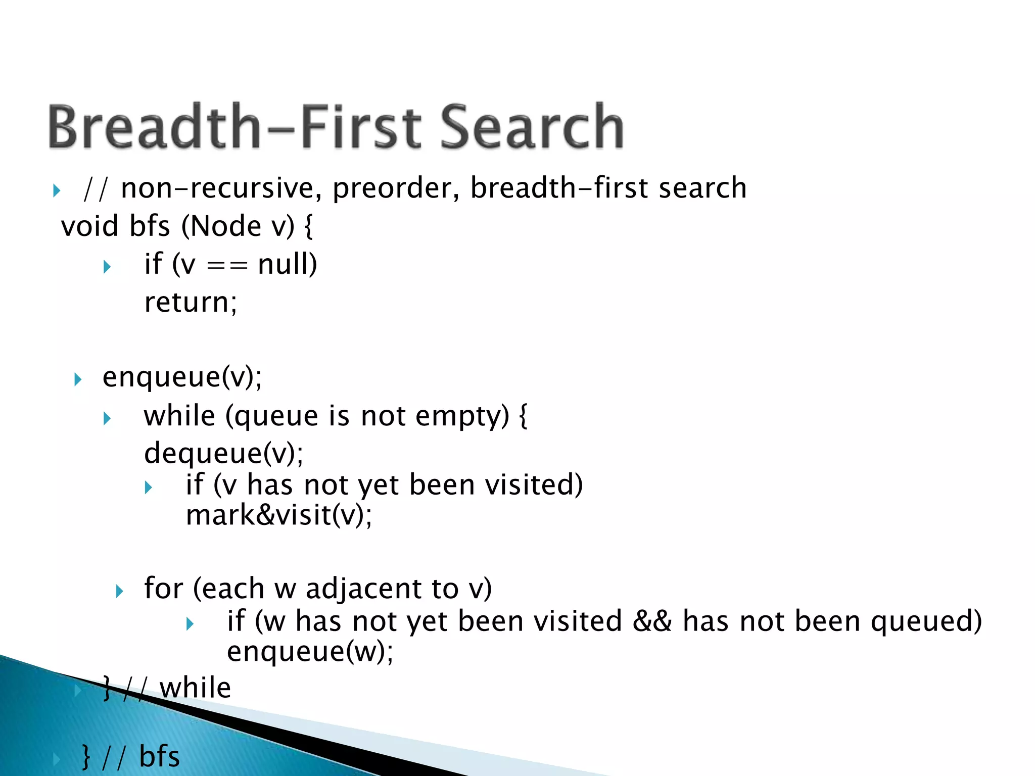  // non-recursive, preorder, breadth-first search
void bfs (Node v) {
 if (v == null)
return;
 enqueue(v);
 while (queue is not empty) {
dequeue(v);
 if (v has not yet been visited)
mark&visit(v);
 for (each w adjacent to v)
 if (w has not yet been visited && has not been queued)
enqueue(w);
 } // while
 } // bfs
 
