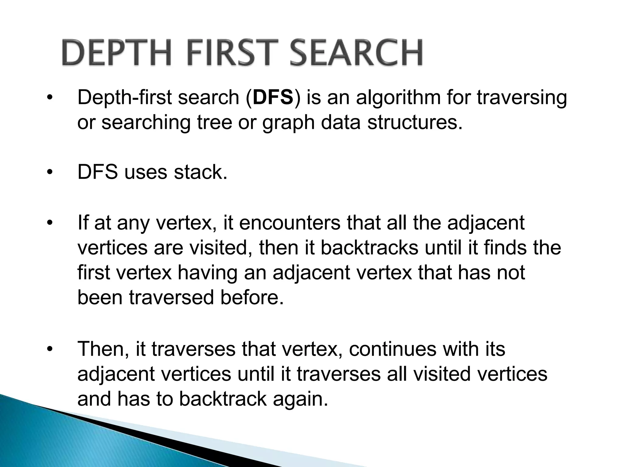 • Depth-first search (DFS) is an algorithm for traversing
or searching tree or graph data structures.
• DFS uses stack.
• If at any vertex, it encounters that all the adjacent
vertices are visited, then it backtracks until it finds the
first vertex having an adjacent vertex that has not
been traversed before.
• Then, it traverses that vertex, continues with its
adjacent vertices until it traverses all visited vertices
and has to backtrack again.
 