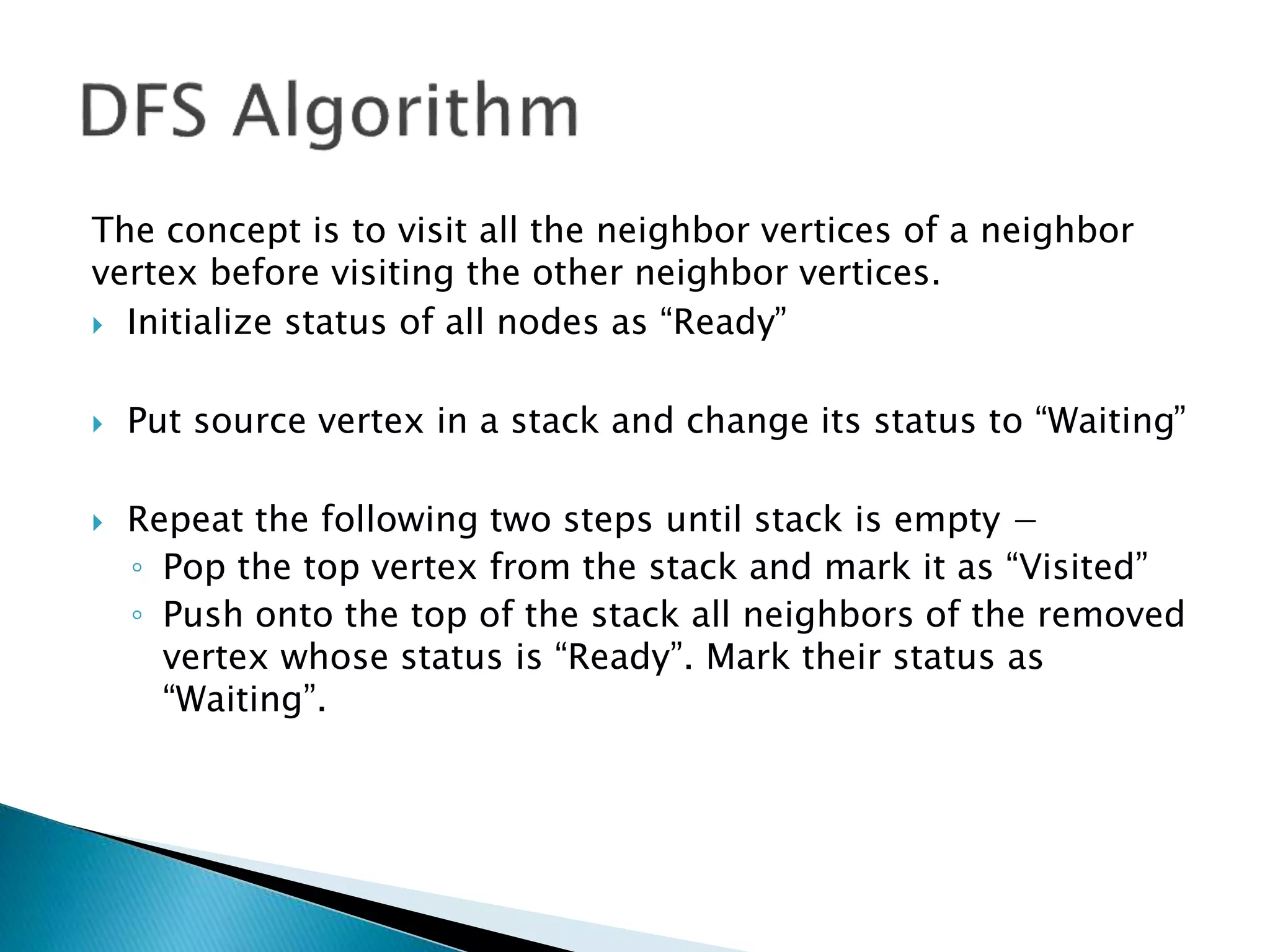 The concept is to visit all the neighbor vertices of a neighbor
vertex before visiting the other neighbor vertices.
 Initialize status of all nodes as “Ready”
 Put source vertex in a stack and change its status to “Waiting”
 Repeat the following two steps until stack is empty −
◦ Pop the top vertex from the stack and mark it as “Visited”
◦ Push onto the top of the stack all neighbors of the removed
vertex whose status is “Ready”. Mark their status as
“Waiting”.
 