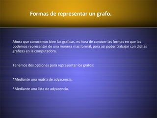 Formas de representar un grafo.
Ahora que conocemos bien las graficas, es hora de conocer las formas en que las
podemos representar de una manera mas formal, para así poder trabajar con dichas
graficas en la computadora.
Tenemos dos opciones para representar los grafos:
*Mediante una matriz de adyacencia.
*Mediante una lista de adyacencia.
 