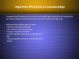 Algoritmo BFS escrito en pseudocódigo
El algoritmo BFS requiere de una estructura auxiliar para almacenar el resultado de
los nodos visitados, entonces haremos uso de una estructura tipo cola.
Definimos tres colores para un nodo:
• blanco no ha sido procesado.
• gris está en la cola de procesos.
• negro ya ha sido procesado.
• Encolar significa almacenar un elemento al
final.
• Decolar significa remover el elemento en la
cabeza.
 