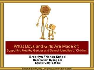 Brooklyn Friends School Rosetta Eun Ryong Lee Seattle Girls ’ School What Boys and Girls Are Made of:   Supporting Healthy Gender and Sexual Identities of Children Rosetta Eun Ryong Lee (http://tiny.cc/rosettalee) 