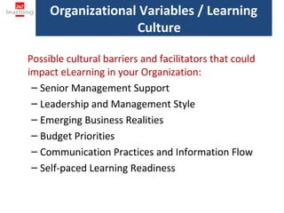Organizational Variables / Learning
                   Culture

Possible cultural barriers and facilitators that could
impact eLearning in your Organization:
 – Senior Management Support
 – Leadership and Management Style
 – Emerging Business Realities
 – Budget Priorities
 – Communication Practices and Information Flow
 – Self-paced Learning Readiness
 
