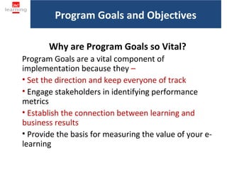Program Goals and Objectives

       Why are Program Goals so Vital?
Program Goals are a vital component of
implementation because they –
• Set the direction and keep everyone of track
• Engage stakeholders in identifying performance
metrics
• Establish the connection between learning and
business results
• Provide the basis for measuring the value of your e-
learning
 