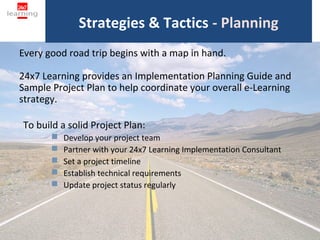 Strategies & Tactics - Planning
Every good road trip begins with a map in hand.

24x7 Learning provides an Implementation Planning Guide and
Sample Project Plan to help coordinate your overall e-Learning
strategy.

To build a solid Project Plan:
          Develop your project team
          Partner with your 24x7 Learning Implementation Consultant
          Set a project timeline
          Establish technical requirements
          Update project status regularly



                                   16
 