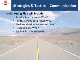 Strategies & Tactics - Communication
A Marketing Plan will include:
     •   Activity, item or event (What?)
     •   Purpose or intended result (Why?)
     •   Media or distribution method (How?)
     •   Responsibility (Who?)
     •   Applicable dates (When?)




                             18
 