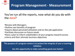 Program Management - Measurement

You've run all the reports, now what do you do with
the data?

•Review with Managers
•Outline cost benefits of program
•Inquire about perceived utilization and on-the-job application
•Facilitate discussion on future needs
•Have a plan to inform stakeholders of your progress toward success
criteria and their ultimate business objectives

The purpose of a program review is to protect the integrity of your e-Learning
                                initiative.
        Use this opportunity to make something good even better!
 