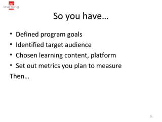 So you have…
• Defined program goals
• Identified target audience
• Chosen learning content, platform
• Set out metrics you plan to measure
Then…




                                        27
 
