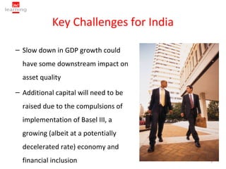 Key Challenges for India

– Slow down in GDP growth could
  have some downstream impact on
  asset quality
– Additional capital will need to be
  raised due to the compulsions of
  implementation of Basel III, a
  growing (albeit at a potentially
  decelerated rate) economy and
  financial inclusion                  5
 