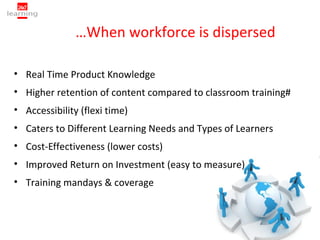 …When workforce is dispersed

• Real Time Product Knowledge
• Higher retention of content compared to classroom training#
• Accessibility (flexi time)
• Caters to Different Learning Needs and Types of Learners
• Cost-Effectiveness (lower costs)
• Improved Return on Investment (easy to measure)
• Training mandays & coverage
 