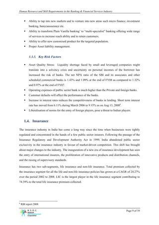 Human Resource and Skill Requirements in the Banking & Financial Services Industry


          Ability to tap into new markets and to venture into new areas such micro finance, investment
          banking, banccaassurance etc.
          Ability to transform Plain Vanilla banking’ to “multi-specialist” banking offering wide range
          of services to increase reach ability and to retain customers.
          Ability to offer new customised product for the targeted population.
          Proper Asset liability management.


          1.3.3. Key Risk Factors

          Asset Quality Stress: Liquidity shortage faced by small and leveraged companies might
          translate into a solvency crisis and uncertainty on personal incomes of the borrower has
          increased the risk of banks. The net NPA ratio of the SBI and its associates and other
          scheduled commercial banks is 1.43% and 1.09% at the end of FY08 as compared to 1.32%
          and 0.97% at the end of FY07.
          Operating expenses of public sector bank is much higher than the Private and foreign banks.
          Customer defaults will affect the performance of the banks.
          Increase in interest rates reduces the competitiveness of banks in lending. Short term interest
          rate has moved from 6.11% during March 2006 to 9.15% as on Aug 13, 20086.
          Liberalisation of norms for the entry of foreign players, pose a threat to Indian players.


      1.4. Insurance

The insurance industry in India has come a long way since the time when businesses were tightly
regulated and concentrated in the hands of a few public sector insurers. Following the passage of the
Insurance Regulatory and Development Authority Act in 1999, India abandoned public sector
exclusivity in the insurance industry in favour of market-driven competition. This shift has brought
about major changes to the industry. The inauguration of a new era of insurance development has seen
the entry of international insurers, the proliferation of innovative products and distribution channels,
and the raising of supervisory standards.

Insurance has two sub-segments, life insurance and non-life insurance. Total premium collected by
the insurance segment for all the life and non-life insurance policies has grown at a CAGR of 24.27%
over the period 2002 to 2008. LIC is the largest player in the life insurance segment contributing to
74.39% to the total life insurance premium collected.




6
    RBI report 2008

                                                                                                Page 9 of 39
 