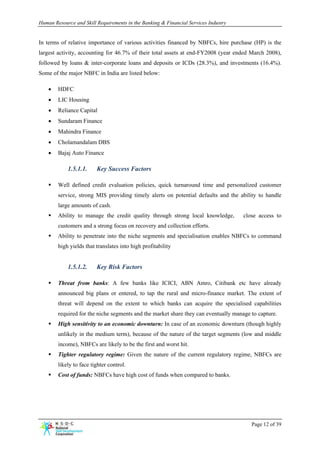 Human Resource and Skill Requirements in the Banking & Financial Services Industry


In terms of relative importance of various activities financed by NBFCs, hire purchase (HP) is the
largest activity, accounting for 46.7% of their total assets at end-FY2008 (year ended March 2008),
followed by loans & inter-corporate loans and deposits or ICDs (28.3%), and investments (16.4%).
Some of the major NBFC in India are listed below:

    •   HDFC
    •   LIC Housing
    •   Reliance Capital
    •   Sundaram Finance
    •   Mahindra Finance
    •   Cholamandalam DBS
    •   Bajaj Auto Finance

            1.5.1.1.     Key Success Factors

        Well defined credit evaluation policies, quick turnaround time and personalized customer
        service, strong MIS providing timely alerts on potential defaults and the ability to handle
        large amounts of cash.
        Ability to manage the credit quality through strong local knowledge,         close access to
        customers and a strong focus on recovery and collection efforts.
        Ability to penetrate into the niche segments and specialisation enables NBFCs to command
        high yields that translates into high profitability


            1.5.1.2.     Key Risk Factors

        Threat from banks: A few banks like ICICI, ABN Amro, Citibank etc have already
        announced big plans or entered, to tap the rural and micro-finance market. The extent of
        threat will depend on the extent to which banks can acquire the specialised capabilities
        required for the niche segments and the market share they can eventually manage to capture.
        High sensitivity to an economic downturn: In case of an economic downturn (though highly
        unlikely in the medium term), because of the nature of the target segments (low and middle
        income), NBFCs are likely to be the first and worst hit.
        Tighter regulatory regime: Given the nature of the current regulatory regime, NBFCs are
        likely to face tighter control.
        Cost of funds: NBFCs have high cost of funds when compared to banks.




                                                                                        Page 12 of 39
 