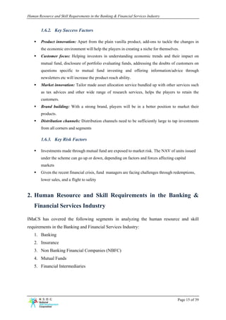 Human Resource and Skill Requirements in the Banking & Financial Services Industry


        1.6.2. Key Success Factors

        Product innovation: Apart from the plain vanilla product, add-ons to tackle the changes in
        the economic environment will help the players in creating a niche for themselves.
        Customer focus: Helping investors in understanding economic trends and their impact on
        mutual fund, disclosure of portfolio evaluating funds, addressing the doubts of customers on
        questions specific to mutual fund investing and offering information/advice through
        newsletters etc will increase the product reach ability.
        Market innovation: Tailor made asset allocation service bundled up with other services such
        as tax advices and other wide range of research services, helps the players to retain the
        customers.
        Brand building: With a strong brand, players will be in a better position to market their
        products.
        Distribution channels: Distribution channels need to be sufficiently large to tap investments
        from all corners and segments

        1.6.3. Key Risk Factors

        Investments made through mutual fund are exposed to market risk. The NAV of units issued
        under the scheme can go up or down, depending on factors and forces affecting capital
        markets
        Given the recent financial crisis, fund managers are facing challenges through redemptions,
        lower sales, and a flight to safety


2. Human Resource and Skill Requirements in the Banking &
    Financial Services Industry

IMaCS has covered the following segments in analyzing the human resource and skill
requirements in the Banking and Financial Services Industry:
    1. Banking
    2. Insurance
    3. Non Banking Financial Companies (NBFC)
    4. Mutual Funds
    5. Financial Intermediaries




                                                                                         Page 15 of 39
 