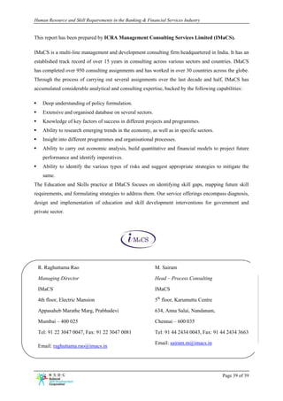 Human Resource and Skill Requirements in the Banking & Financial Services Industry


This report has been prepared by ICRA Management Consulting Services Limited (IMaCS).

IMaCS is a multi-line management and development consulting firm headquartered in India. It has an
established track record of over 15 years in consulting across various sectors and countries. IMaCS
has completed over 950 consulting assignments and has worked in over 30 countries across the globe.
Through the process of carrying out several assignments over the last decade and half, IMaCS has
accumulated considerable analytical and consulting expertise, backed by the following capabilities:

•     Deep understanding of policy formulation.
•     Extensive and organised database on several sectors.
•     Knowledge of key factors of success in different projects and programmes.
•     Ability to research emerging trends in the economy, as well as in specific sectors.
•     Insight into different programmes and organisational processes.
•     Ability to carry out economic analysis, build quantitative and financial models to project future
      performance and identify imperatives.
•     Ability to identify the various types of risks and suggest appropriate strategies to mitigate the
      same.
The Education and Skills practice at IMaCS focuses on identifying skill gaps, mapping future skill
requirements, and formulating strategies to address them. Our service offerings encompass diagnosis,
design and implementation of education and skill development interventions for government and
private sector.




    R. Raghuttama Rao                                        M. Sairam

    Managing Director                                        Head – Process Consulting

    IMaCS                                                    IMaCS

    4th floor, Electric Mansion                              5th floor, Karumuttu Centre

    Appasaheb Marathe Marg, Prabhadevi                       634, Anna Salai, Nandanam,

    Mumbai – 400 025                                         Chennai – 600 035

    Tel: 91 22 3047 0047, Fax: 91 22 3047 0081               Tel: 91 44 2434 0043, Fax: 91 44 2434 3663

                                                             Email: sairam.m@imacs.in
    Email: raghuttama.rao@imacs.in




                                                                                            Page 39 of 39
 