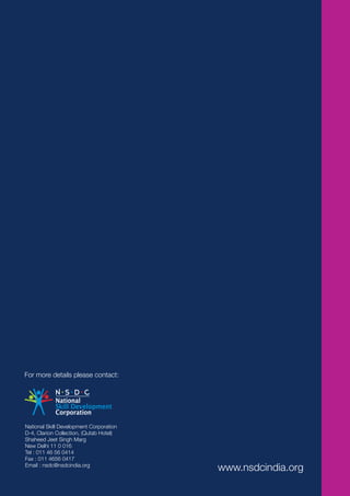 National Skill Development Corporation
D-4, Clarion Collection, (Qutab Hotel)
Shaheed Jeet Singh Marg
New Delhi 11 0 016
Tel : 011 46 56 0414
Fax : 011 4656 0417
Email : nsdc@nsdcindia.org
                                         www.nsdcindia.org
 