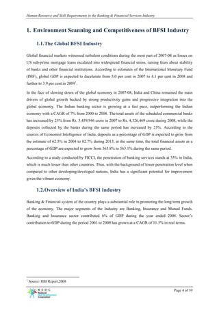 Human Resource and Skill Requirements in the Banking & Financial Services Industry



1. Environment Scanning and Competitiveness of BFSI Industry

        1.1. The Global BFSI Industry

Global financial markets witnessed turbulent conditions during the most part of 2007-08 as losses on
US sub-prime mortgage loans escalated into widespread financial stress, raising fears about stability
of banks and other financial institutions. According to estimates of the International Monetary Fund
(IMF), global GDP is expected to decelerate from 5.0 per cent in 2007 to 4.1 per cent in 2008 and
further to 3.9 per cent in 20091.

In the face of slowing down of the global economy in 2007-08, India and China remained the main
drivers of global growth backed by strong productivity gains and progressive integration into the
global economy. The Indian banking sector is growing at a fast pace, outperforming the Indian
economy with a CAGR of 7% from 2000 to 2008. The total assets of the scheduled commercial banks
has increased by 25% from Rs. 3,459,946 crore in 2007 to Rs. 4,326,469 crore during 2008, while the
deposits collected by the banks during the same period has increased by 23%. According to the
sources of Economist Intelligence of India, deposits as a percentage of GDP is expected to grow from
the estimate of 62.5% in 2004 to 82.7% during 2013, at the same time, the total financial assets as a
percentage of GDP are expected to grow from 365.8% to 563.1% during the same period.

According to a study conducted by FICCI, the penetration of banking services stands at 35% in India,
which is much lesser than other countries. Thus, with the background of lower penetration level when
compared to other developing/developed nations, India has a significant potential for improvement
given the vibrant economy.

        1.2. Overview of India’s BFSI Industry

Banking & Financial system of the country plays a substantial role in promoting the long term growth
of the economy. The major segments of the Industry are Banking, Insurance and Mutual Funds.
Banking and Insurance sector contributed 6% of GDP during the year ended 2008. Sector’s
contribution to GDP during the period 2001 to 2008 has grown at a CAGR of 11.5% in real terms.




1
    Source: RBI Report,2008

                                                                                         Page 4 of 39
 