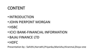 CONTENT
•INTRODUCTION
•JOHN PIERPONT MORGAN
•HSBC
•ICICI BANK-FINANCIAL INFORMATION
•BAJAJ FINANCE LTD
•HDFC
Presentation ...