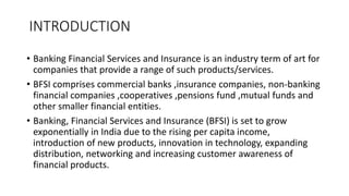 INTRODUCTION
• Banking Financial Services and Insurance is an industry term of art for
companies that provide a range of s...