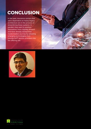 In the past, insurance carriers that
were dependent on heavy legacy
architecture are in the process of
streamlining these systems. In
parallel, they want to position
themselves more digitally forward
and have already started their
modernization journey by adopting
emerging technologies from
Insurtechs/IT service providers into
the offering mix.
SUBHASIS BANDYOPADHYAY
VP, Domain Head - BFSI
CONCLUSION
Subhasis Bandyopadhyay is the DBS Domain and Industry
Group Head - BFSI. He is instrumental in cross-functional
collaboration with Technical/Delivery team to improve the
service offerings of Happiest Minds to the clients and build
larger customer and partner ecosystem. He is responsible
to build the domain capabilities and expand the digital
business footprint of Happiest Minds.
Subhasis comes with a rich industry experience of 30
years in Banking, Payments, Risk & Compliance and
Capital Markets. In his previous roles, he has provided
leadership and strategic direction for Banking & Capital
Market solutions, domain consulting, alliance
management, domain competence building.
During his career, Subhasis has been responsible for
Presales, Pursuit Management, Product Alliance, Solutions
and win strategy for previous employers. He has played a
pivotal role in developing BFS solutions in Blockchain,
ESG, Al/ML, ARVR in Banking and Capital Market space.
About Happiest Minds
Happiest Minds Technologies Limited (NSE: HAPPSTMNDS), a Mindful IT Company, enables digital transformation for enterprises and
technology providers by delivering seamless customer experiences, business efficiency and actionable insights. We do this by
leveraging a spectrum of disruptive technologies such as: artificial intelligence, blockchain, cloud, digital process automation, internet
of things, robotics/drones, security, virtual/ augmented reality, etc. Positioned as ‘Born Digital . Born Agile’, our capabilities span
digital solutions, infrastructure, product engineering and security. We deliver these services across industry sectors such as
automotive, BFSI, consumer packaged goods, e-commerce, edutech, engineering R&D, hi-tech, manufacturing, retail and travel/
transportation/ hospitality.
A Great Place to Work-CertifiedTM company, Happiest Minds is headquartered in Bangalore, India with operations in the U.S., UK,
Canada, Australia and Middle East.
www.happiestminds.com
Please connect with Happiest Minds
BFSI team to know more.
Write to us: business@happiestminds.com
 