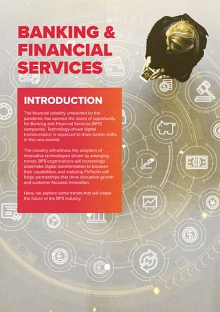 BANKING &
FINANCIAL
SERVICES
INTRODUCTION
The financial volatility unleashed by the
pandemic has opened the doors of opportunity
for Banking and Financial Services (BFS)
companies. Technology-driven digital
transformation is expected to drive further shifts
in this new normal.
The industry will witness the adoption of
innovative technologies driven by emerging
trends. BFS organizations will increasingly
undertake digital transformation to broaden
their capabilities, and maturing FinTechs will
forge partnerships that drive disruptive growth
and customer-focused innovation.
Here, we explore some trends that will shape
the future of the BFS industry.
 