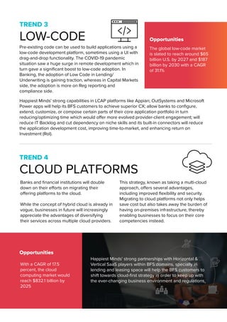 TREND 3
LOW-CODE Opportunities
Opportunities
Happiest Minds' strong capabilities in LCAP platforms like Appian; OutSystems and Microsoft
Power apps will help its BFS customers to achieve superior CX; allow banks to configure,
extend, customize, or compose certain parts of their core application portfolio in turn
reducing/optimizing time which would offer more evolved provider-client engagement; will
reduce IT Backlog and cut dependency on niche skills and its built-in connectors will reduce
the application development cost, improving time-to-market, and enhancing return on
Investment (RoI).
TREND 4
CLOUD PLATFORMS
Banks and financial institutions will double
down on their efforts on migrating their
offering platforms to the cloud.
While the concept of hybrid cloud is already in
vogue, businesses in future will increasingly
appreciate the advantages of diversifying
their services across multiple cloud providers.
This strategy, known as taking a multi-cloud
approach, offers several advantages,
including improved flexibility and security.
Migrating to cloud platforms not only helps
save cost but also takes away the burden of
having on-premises infrastructure, thereby
enabling businesses to focus on their core
competencies instead.
Happiest Minds' strong partnerships with Horizontal &
Vertical SaaS players within BFS domains, specially in
lending and leasing space will help the BFS customers to
shift towards cloud-first strategy in order to keep up with
the ever-changing business environment and regulations.
The global low-code market
is slated to reach around $65
billion U.S. by 2027 and $187
billion by 2030 with a CAGR
of 31.1%
With a CAGR of 17.5
percent, the cloud
computing market would
reach $832.1 billion by
2025
Pre-existing code can be used to build applications using a
low-code development platform, sometimes using a UI with
drag-and-drop functionality. The COVID-19 pandemic
situation saw a huge surge in remote development which in
turn gave a significant boost to low-code adoption. In
Banking, the adoption of Low Code in Lending/
Underwriting is gaining traction, whereas in Capital Markets
side, the adoption is more on Reg reporting and
compliance side.
 
