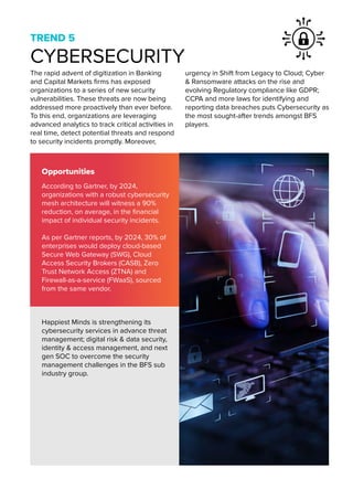 TREND 5
CYBERSECURITY
The rapid advent of digitization in Banking
and Capital Markets firms has exposed
organizations to a series of new security
vulnerabilities. These threats are now being
addressed more proactively than ever before.
To this end, organizations are leveraging
advanced analytics to track critical activities in
real time, detect potential threats and respond
to security incidents promptly. Moreover,
urgency in Shift from Legacy to Cloud; Cyber
& Ransomware attacks on the rise and
evolving Regulatory compliance like GDPR;
CCPA and more laws for identifying and
reporting data breaches puts Cybersecurity as
the most sought-after trends amongst BFS
players.
Opportunities
Happiest Minds is strengthening its
cybersecurity services in advance threat
management; digital risk & data security,
identity & access management, and next
gen SOC to overcome the security
management challenges in the BFS sub
industry group.
According to Gartner, by 2024,
organizations with a robust cybersecurity
mesh architecture will witness a 90%
reduction, on average, in the financial
impact of individual security incidents.
As per Gartner reports, by 2024, 30% of
enterprises would deploy cloud-based
Secure Web Gateway (SWG), Cloud
Access Security Brokers (CASB), Zero
Trust Network Access (ZTNA) and
Firewall-as-a-service (FWaaS), sourced
from the same vendor.
 