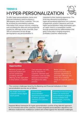 TREND 6
HYPER-PERSONALIZATION
Opportunities
Happiest Minds framework for hyper personalization consists of big data-led approach
for an enriched view of the customer; Context weighted personalization algorithms and
effective multichannel, multidevice content will combat against the aforesaid challenges.
To offer hyper-personalization, banks and
financial institutions need to acquire a
360-degree view of their customer. This can
be achieved by assimilating customer
information from various sources, analyzing
and correlating the data and using predictive
models for offerings across channels. Over
70% of consumers across all age
demographics say personalization is
important to their banking experience. The
three key elements to providing a
hyper-personalized experience are customer
engagement, product relevance and trust.
Hyper-personalization helps businesses gain
an upper hand in a competitive market
through product/service differentiation that
goes a long way in forging long-term,
profitable customer relationships.
Revenue growth with
improved product and
service positioning,
providing relevant
offerings at the right point
in time before a customer
Cost reduction not only
due to reduction in
customer retention and
acquisition costs but also
because of automation
throughout the sales
process
Better customer
experience because of
real-time adjustment of
presented offerings and
better fit to customer
needs at a specific point in
time
The common challenges faced by the Banking and Financial Institutions in their
personalization journey are as follows:
No single view of the
customer across digital
touch points
Conventional
personalization
approaches have failed
to deliver genuine
relevance to customer
context
Expertise to structure and
deliver an end-to-end
personalization program
across multiple tools,
technologies, channels,
and devices
 