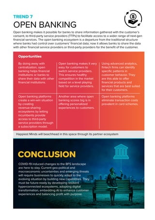 The global low-code market
is slated to reach around $65
billion U.S. by 2027 and $187
billion by 2030 with a CAGR
of 31.1%
TREND 7
OPEN BANKING
Opportunities
Open banking makes it possible for banks to share information gathered with the customer’s
consent, to third-party service providers (TTPs) to facilitate access to a wider range of next-gen
financial services. The open banking ecosystem is a departure from the traditional structure
where banks had control over customers’ financial data; now it allows banks to share the data
with other financial service providers or third-party providers for the benefit of the customer.
COVID-19 induced changes to the BFS landscape
are here to stay. Current geo-political and
macroeconomic uncertainties and emerging threats
will require businesses to quickly adapt to the
evolving situation by building new capabilities. They
must be future-ready by developing resilient
hyperconnected ecosystems, adopting digital
transformation, embedding AI to enhance customer
experiences and balancing profit with purpose.
Happiest Minds will beachhead in this space through its partner ecosystem
By doing away with
centralization, open
banking helps financial
institutions or banks to
share their data with other
financial institutions.
Open banking makes it very
easy for customers to
switch service providers.
This ensures healthy
competition in the market
based on a level playing
field for service providers.
Using advanced analytics,
fintech firms can identify
specific patterns in
customer behavior. They
are this able to offer
financial products and
services that are best suited
for their customers.
Open banking platforms
create a win-win situation
by creating
revenue-sharing
ecosystems by letting
incumbents provide
access to third-party
service providers through
a subscription model.
Another area where open
banking scores big is in
offering personalized
experiences to customers.
Open banking platforms
eliminate transaction costs
prevalent in card schemes.
CONCLUSION
 