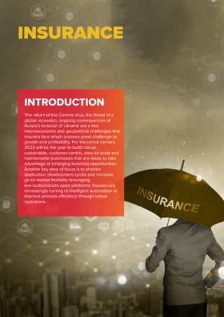 INSURANCE
INTRODUCTION
The return of the Corona virus, the threat of a
global recession, ongoing consequences of
Russia's invasion of Ukraine are a few
macroeconomic and geopolitical challenges that
insurers face which possess great challenge to
growth and profitability. For Insurance carriers,
2023 will be the year to build robust,
sustainable, customer-centric, easy-to-scale and
maintainable businesses that are ready to take
advantage of emerging business opportunities.
Another key area of focus is to shorten
application development cycles and increase
go-to-market flexibility leveraging
low-code/nocode open platforms. Insurers are
increasingly turning to intelligent automation to
improve process efficiency through virtual
operations.
 