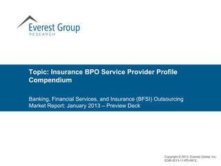 Topic: Insurance BPO Service Provider Profile
Compendium

Banking, Financial Services, and Insurance (BFSI) Outsourcing
Market Report: January 2013 – Preview Deck




                                                     Copyright © 2013, Everest Global, Inc.
                                                     EGR-2013-11-PD-0812
 
