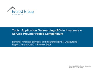 Topic: Application Outsourcing (AO) in Insurance –
Service Provider Profile Compendium

Banking, Financial Services, and Insurance (BFSI) Outsourcing
Report: January 2013 – Preview Deck




                                                     Copyright © 2013, Everest Global, Inc.
                                                     EGR-2013-11-PD-0811
 
