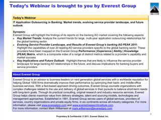 Today’s Webinar is brought to you by Everest Group

 Today’s Webinar
 IT Application Outsourcing in Banking: Market trends, evolving service provider landscape, and future
 outlook

 Synopsis:
 Everest Group will highlight the findings of its reports on the banking AO market covering the following aspects:
   Key Market Trends: Analyze the current trends for large, multi-year application outsourcing relationships for
    the global banking sector
   Evolving Service Provider Landscape, and Results of Everest Group’s banking AO PEAK 2011:
    Highlight the capabilities of over 20 leading AO service providers specific to the global banking sector. These
    providers have been mapped on the Everest Group Performance | Experience | Ability | Knowledge
    (PEAK) Matrix, which is a composite index of a range of distinct metrics related to a provider’s capability and
    market success.
   Key Implications and Future Outlook: Highlight themes that are likely to influence the service provider
    landscape for large banking AO relationships in the future, and discuss implications for banking buyers and
    service providers

 About Everest Group
 Everest Group is an advisor to business leaders on next generation global services with a worldwide reputation for
 helping Global 1000 firms dramatically improve their performance by optimizing their back- and middle-office
 business services. With a fact-based approach driving outcomes, Everest Group counsels organizations with
 complex challenges related to the use and delivery of global services in their pursuits to balance short-term needs
 with long-term goals. Through its practical consulting, original research and industry resource services, Everest
 Group helps clients maximize value from delivery strategies, talent and sourcing models, technologies and
 management approaches. Established in 1991, Everest Group serves users of global services, providers of
 services, country organizations and private equity firms, in six continents across all industry categories. For more
 information, please visit www.everestgrp.com and www.everestresearchinstitute.com.
 For more information, contact Mark Williamson at mark.williamson@everestgrp.com

                                                                                                                        1
                                      Proprietary & Confidential. © 2011, Everest Global, Inc.
 