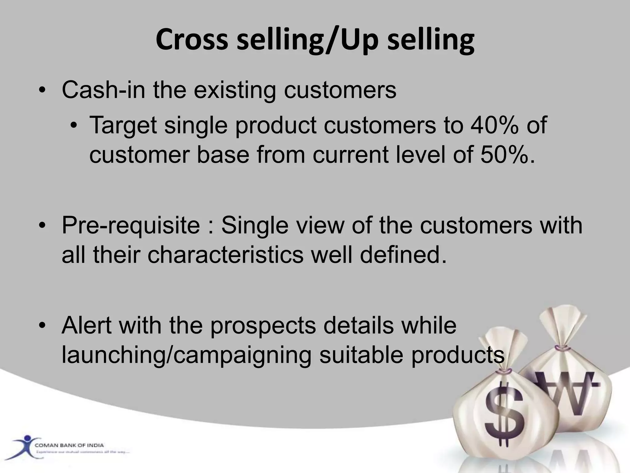 Cross selling/Up selling
• Cash-in the existing customers
• Target single product customers to 40% of
customer base from current level of 50%.
• Pre-requisite : Single view of the customers with
all their characteristics well defined.
• Alert with the prospects details while
launching/campaigning suitable products
 