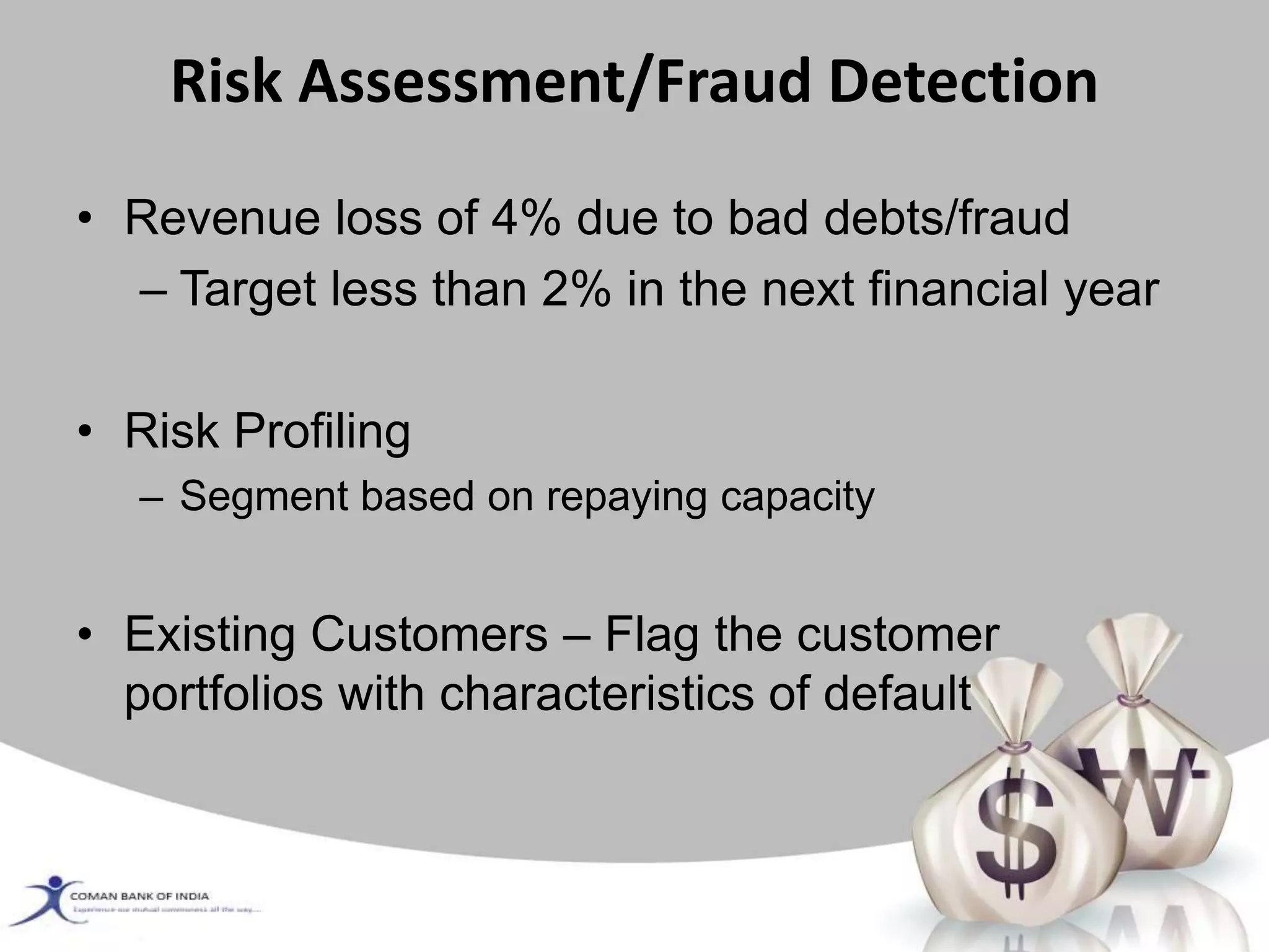 Risk Assessment/Fraud Detection
• Revenue loss of 4% due to bad debts/fraud
– Target less than 2% in the next financial year
• Risk Profiling
– Segment based on repaying capacity
• Existing Customers – Flag the customer
portfolios with characteristics of default
 