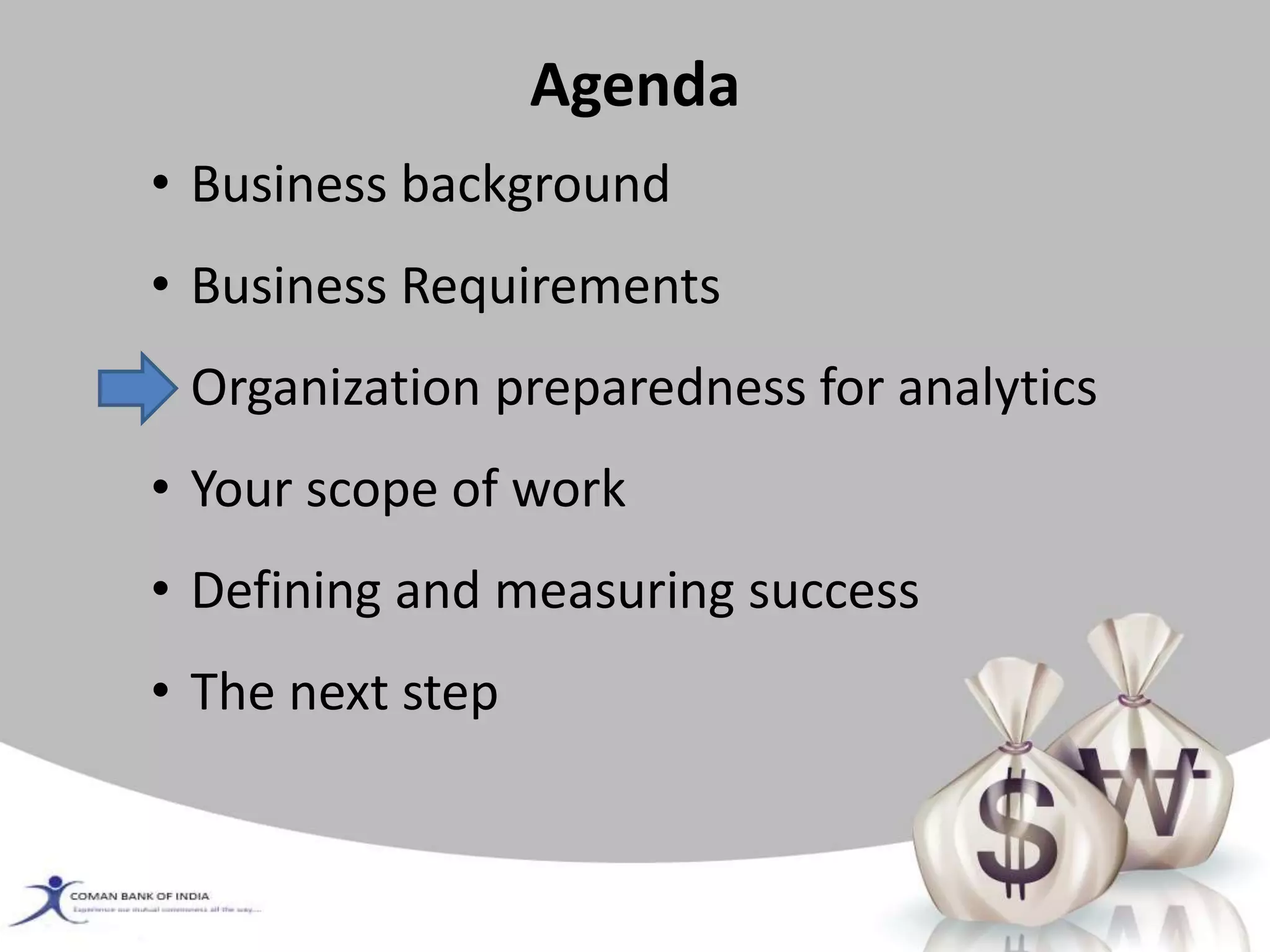 Agenda
• Business background
• Business Requirements
• Organization preparedness for analytics
• Your scope of work
• Defining and measuring success
• The next step
 