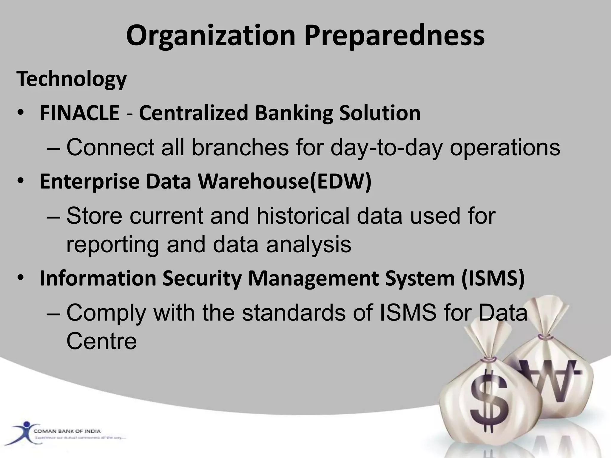 Organization Preparedness
Technology
• FINACLE - Centralized Banking Solution
– Connect all branches for day-to-day operations
• Enterprise Data Warehouse(EDW)
– Store current and historical data used for
reporting and data analysis
• Information Security Management System (ISMS)
– Comply with the standards of ISMS for Data
Centre
 