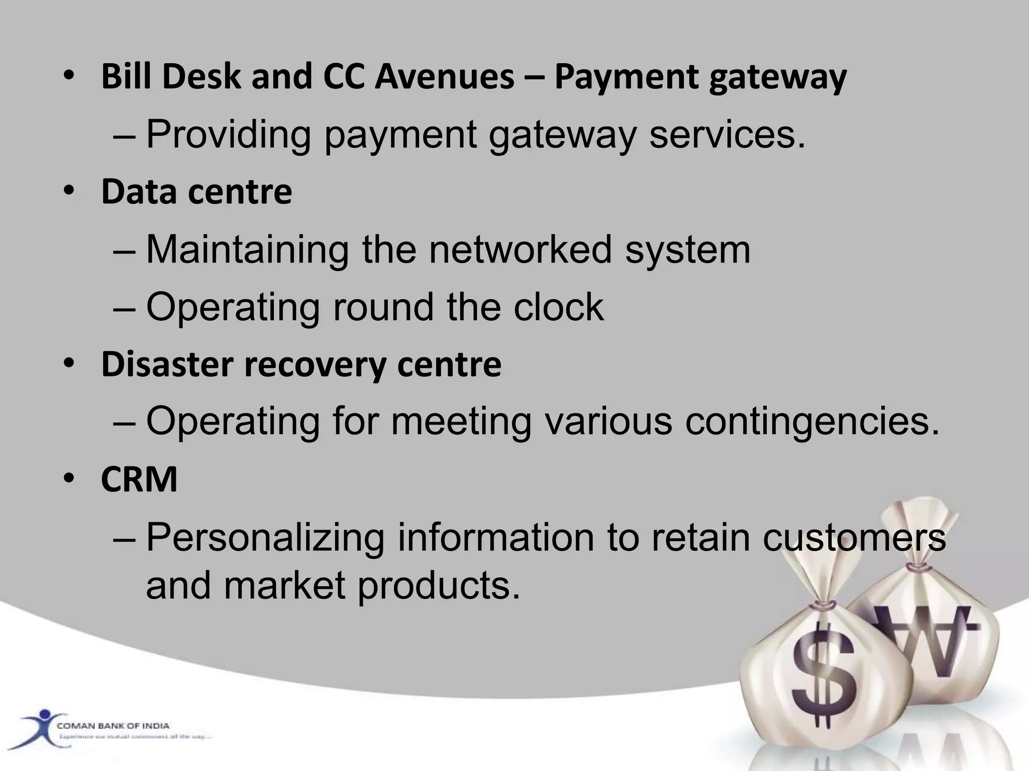 • Bill Desk and CC Avenues – Payment gateway
– Providing payment gateway services.
• Data centre
– Maintaining the networked system
– Operating round the clock
• Disaster recovery centre
– Operating for meeting various contingencies.
• CRM
– Personalizing information to retain customers
and market products.
 