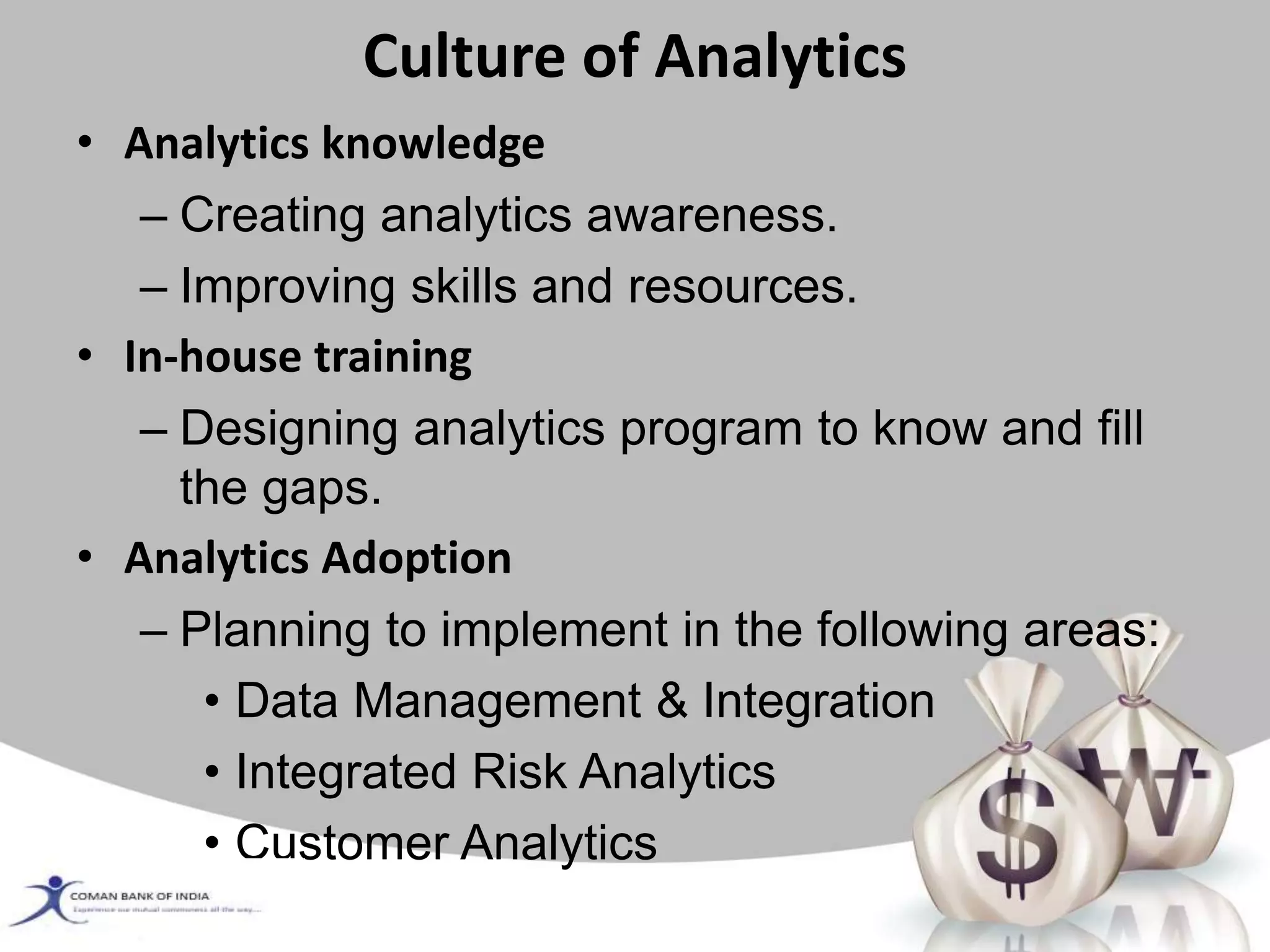 Culture of Analytics
• Analytics knowledge
– Creating analytics awareness.
– Improving skills and resources.
• In-house training
– Designing analytics program to know and fill
the gaps.
• Analytics Adoption
– Planning to implement in the following areas:
• Data Management & Integration
• Integrated Risk Analytics
• Customer Analytics
 