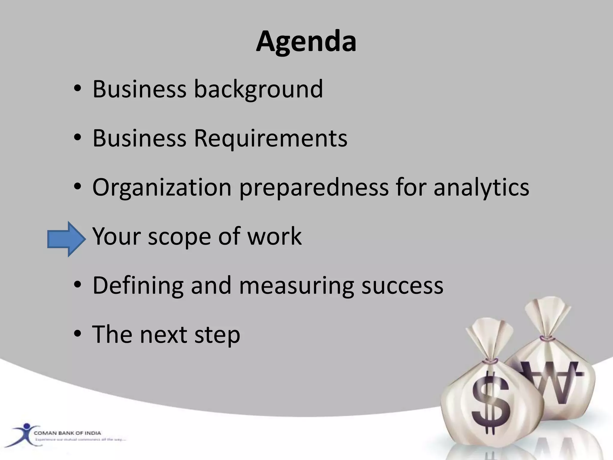 Agenda
• Business background
• Business Requirements
• Organization preparedness for analytics
• Your scope of work
• Defining and measuring success
• The next step
 