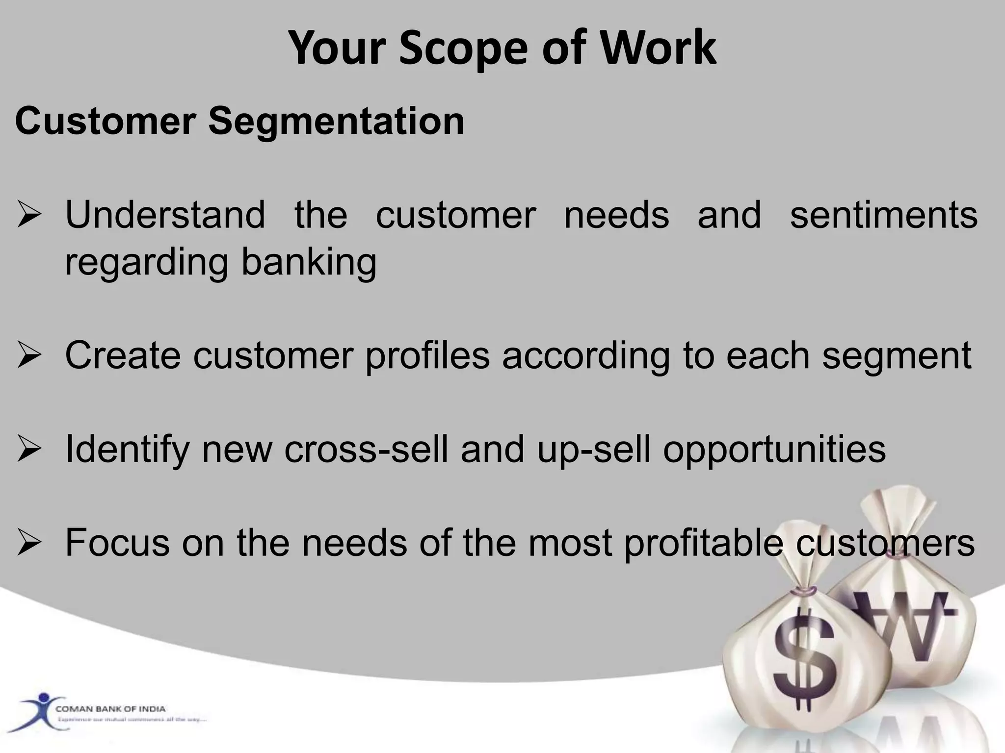 Your Scope of Work
Customer Segmentation
 Understand the customer needs and sentiments
regarding banking
 Create customer profiles according to each segment
 Identify new cross-sell and up-sell opportunities
 Focus on the needs of the most profitable customers
 