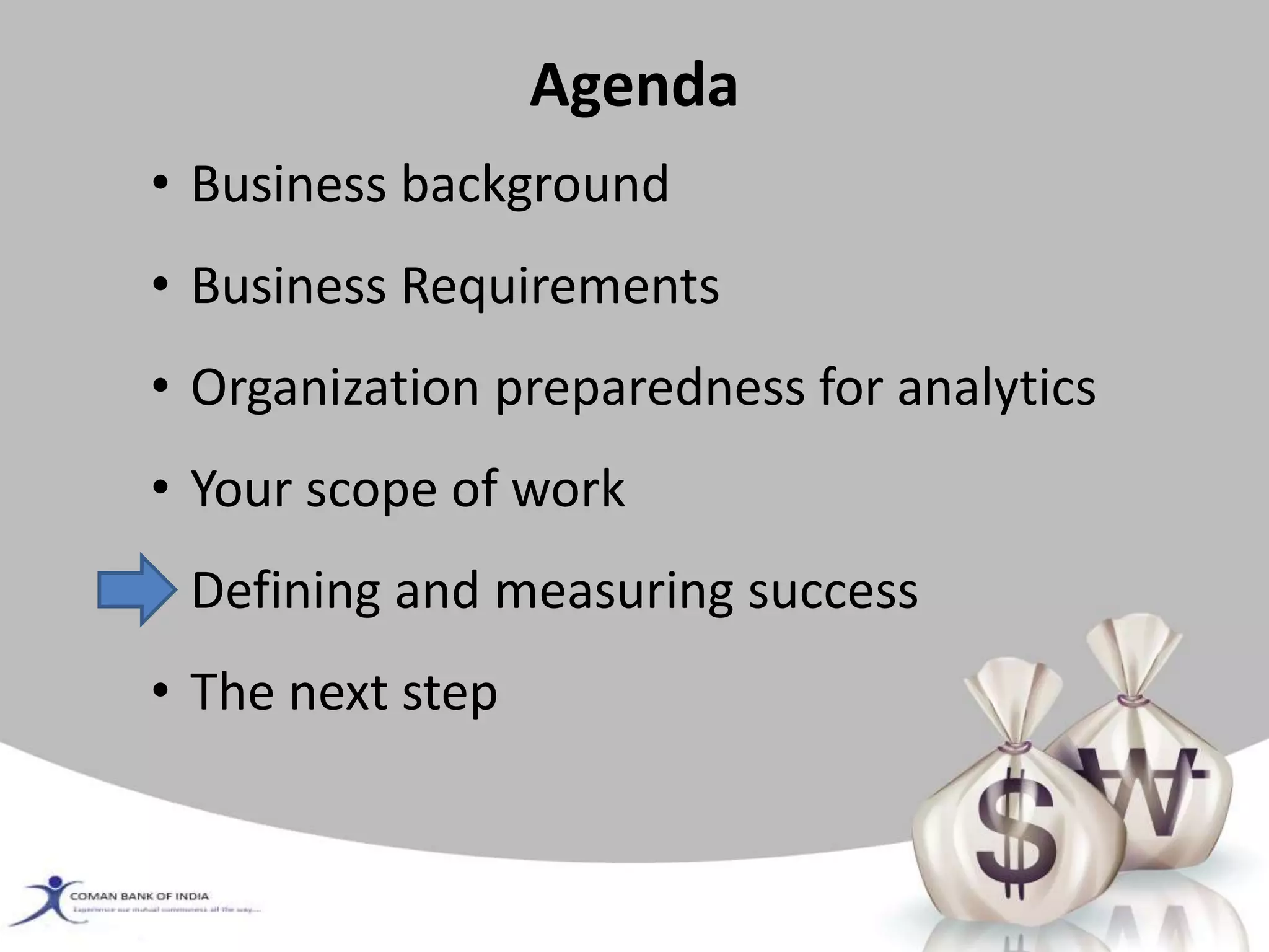 Agenda
• Business background
• Business Requirements
• Organization preparedness for analytics
• Your scope of work
• Defining and measuring success
• The next step
 