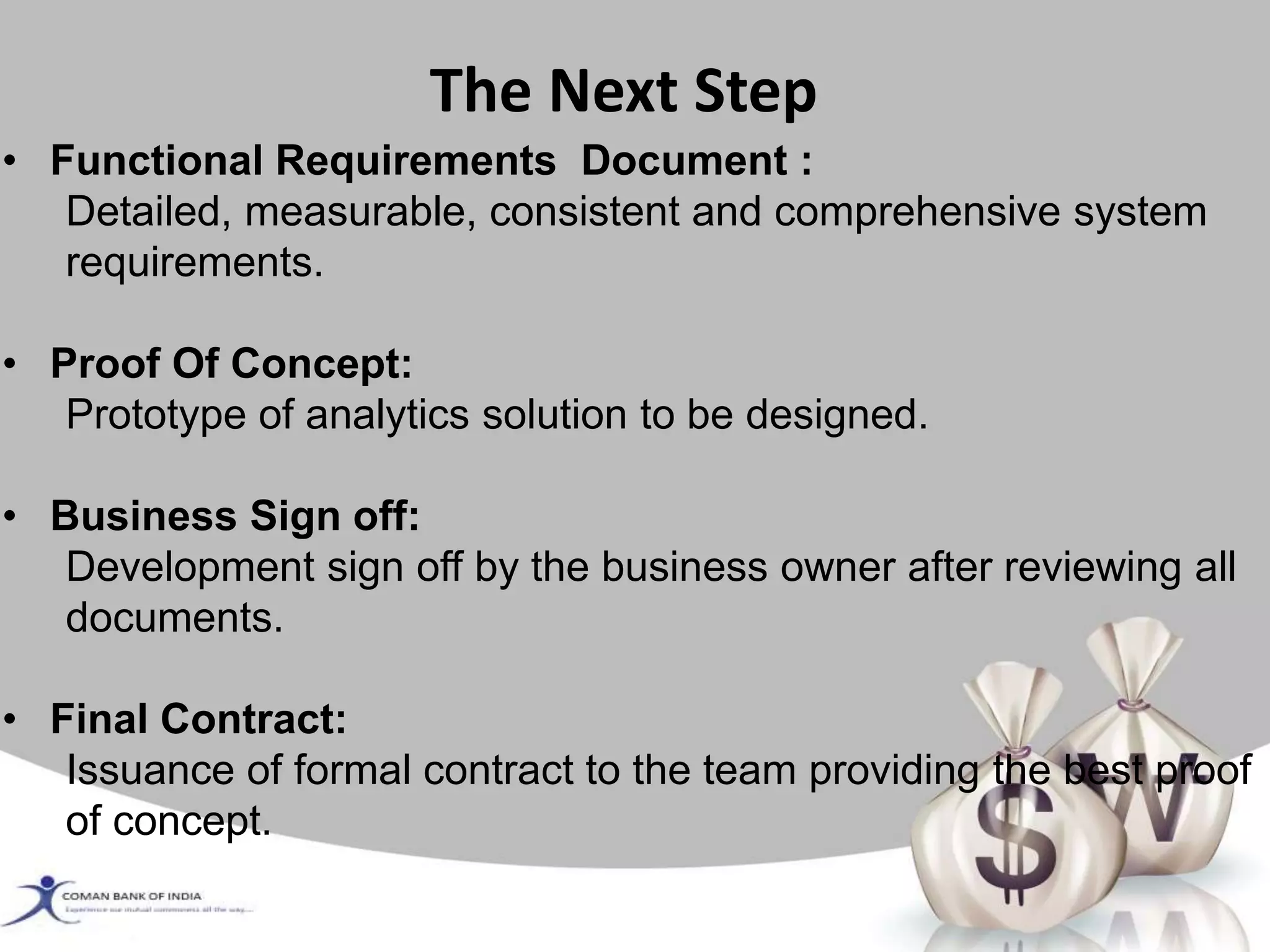 • Functional Requirements Document :
Detailed, measurable, consistent and comprehensive system
requirements.
• Proof Of Concept:
Prototype of analytics solution to be designed.
• Business Sign off:
Development sign off by the business owner after reviewing all
documents.
• Final Contract:
Issuance of formal contract to the team providing the best proof
of concept.
The Next Step
 