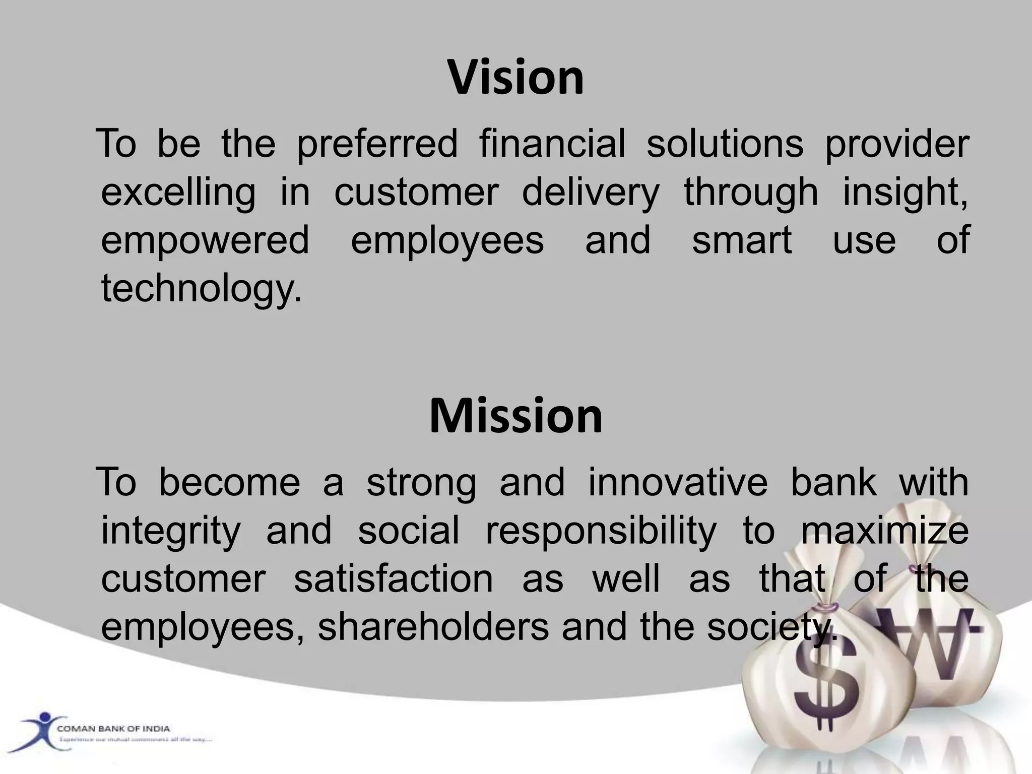 Vision
To be the preferred financial solutions provider
excelling in customer delivery through insight,
empowered employees and smart use of
technology.
Mission
To become a strong and innovative bank with
integrity and social responsibility to maximize
customer satisfaction as well as that of the
employees, shareholders and the society.
 