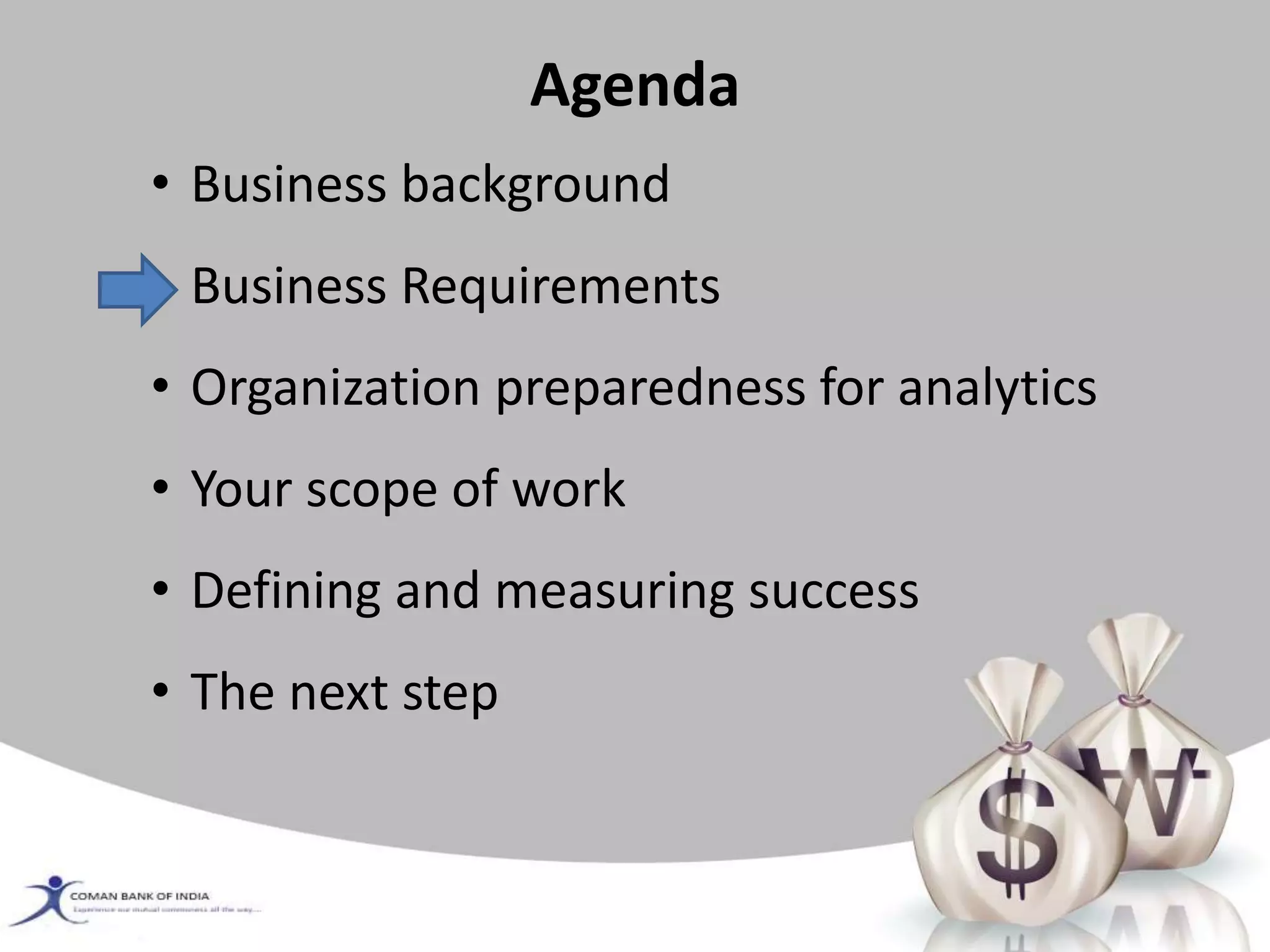 Agenda
• Business background
• Business Requirements
• Organization preparedness for analytics
• Your scope of work
• Defining and measuring success
• The next step
 